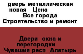 дверь металлическая новая › Цена ­ 11 000 - Все города Строительство и ремонт » Двери, окна и перегородки   . Чувашия респ.,Алатырь г.